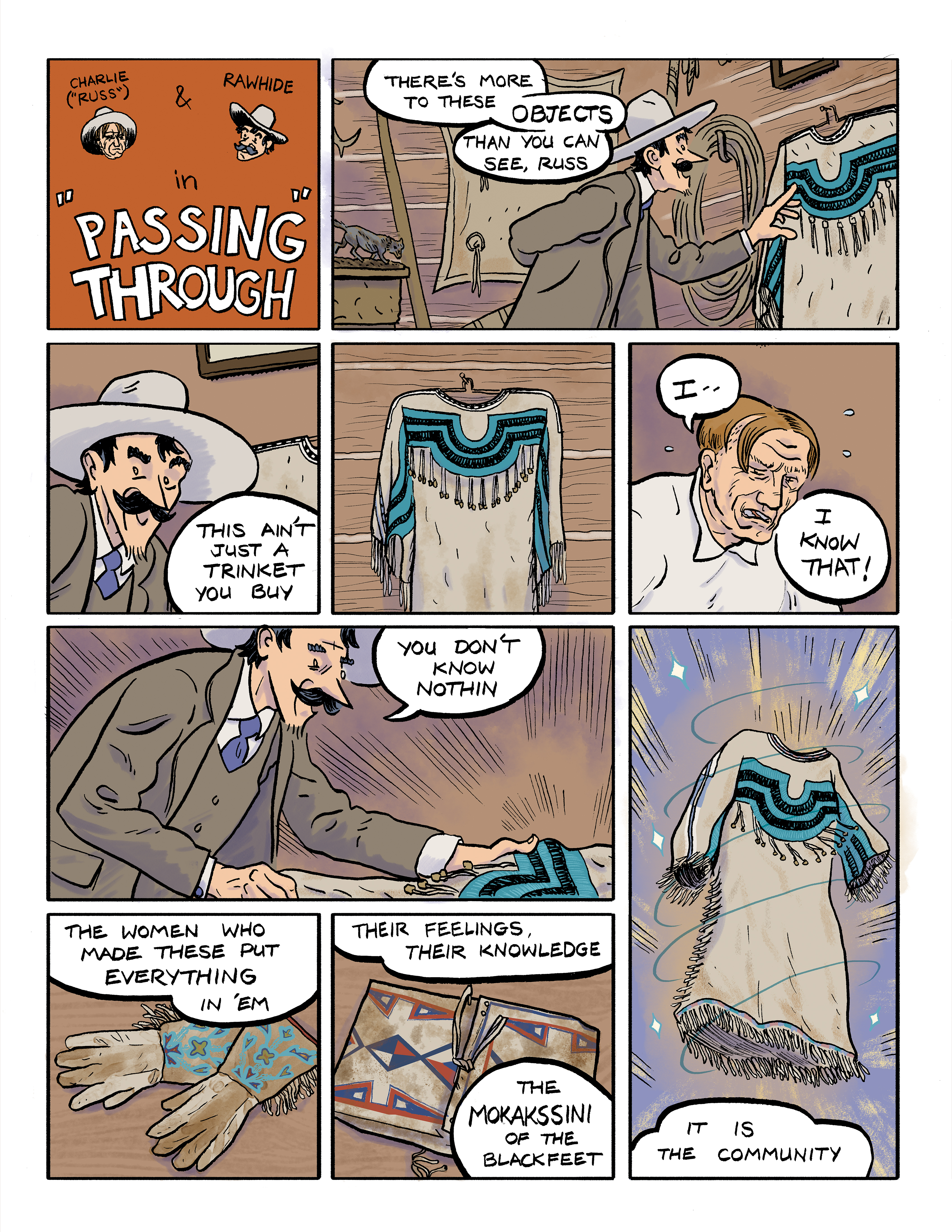 A comic titled: Charlie & Rawhide in 'Passing Through'; panel 1: Looking at a Native American dress hanging on a wall, Rawhide says 'There's more to these objects than you can see, Russ.'; panel 2: A close-up of Rawhide's face as he says 'This ain't just a trinket you buy.'; panel 3: A closer view of the Native American dress; panel 4: Looking distressed, Charlie says 'I ... I know that!'; panel 5: Rawhide, looking more closely at the dress, says 'You don't know nothin.'; panel 6: A pair of beaded Native American gloves beneath Rawhide's words 'The women who made these put everything in 'em ...'; panel 7: A beaded pouch is featured as Rawhide continues 'Their feelings, their knowledge, the Mokakssini of the Blackfeet.'; panel 8: The beaded dress appears to float among stars above the words 'It is community.'