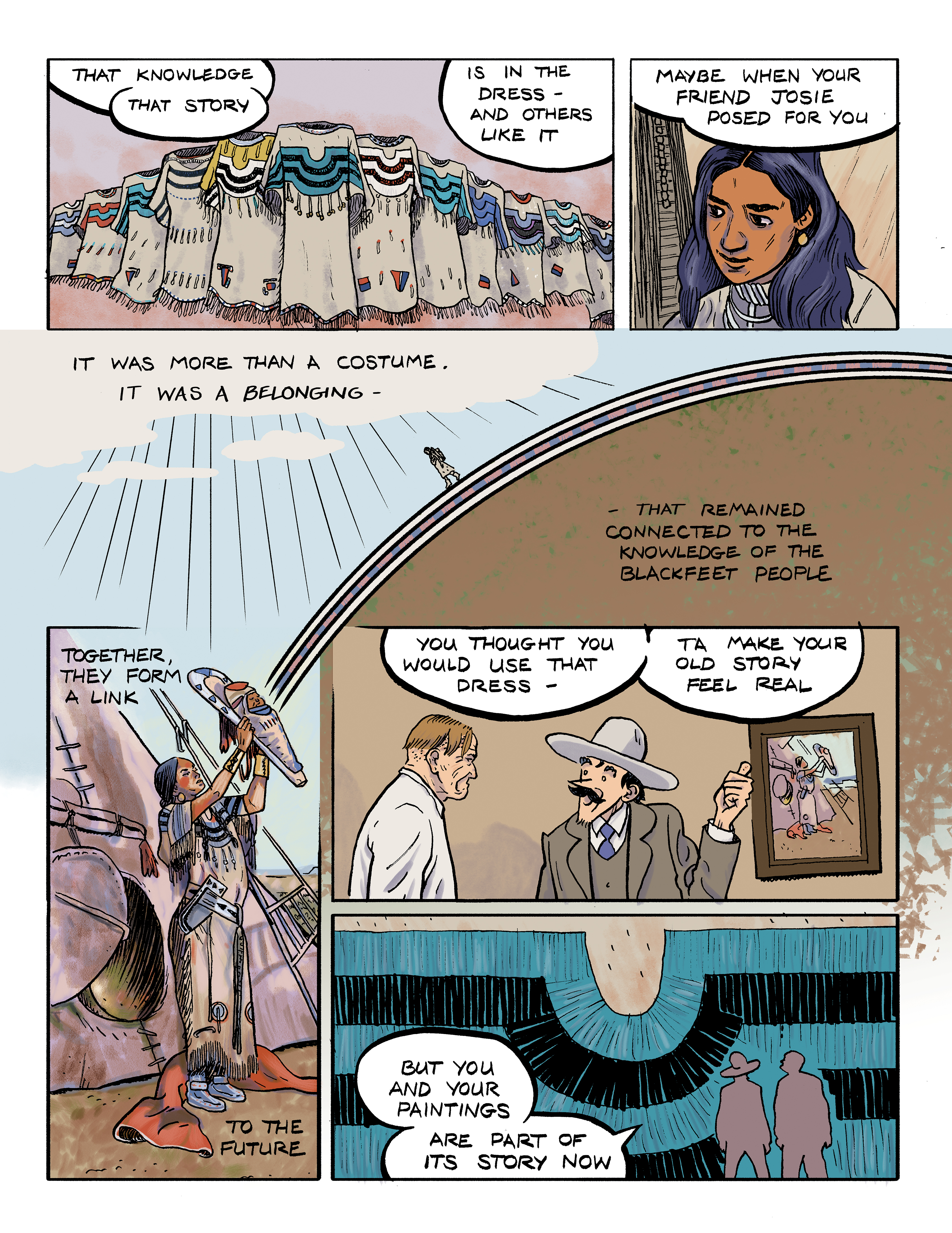 Part 2 of a comic titled 'Passing Through'; panel 1: Many Native American dresses in a row appear with the words 'That knowledge, that story is in the dress - and others like it.'; panel 2: A close-up of the face of a Native American woman beneath the words 'Maybe when your friend Josie posed for you ...'; panel 3: Sun rays shining through clouds on an Indigenous person walking on an arch with text that reads 'It was more than a costume. It was a belonging.'; panel 4: A Native American woman holds a baby in a cradleboard up to the sun with text that reads 'Together they form a link to the future that remained connected to the knowledge of the Blackfeet people.'; panel 5: Rawhide, gesturing toward one of Charlie's paintings, says 'You thought you would use that dress ta make your old story feel real'; panel 6: Silhouettes of Charlie and Rawhide over the beaded design from the dress with Rawhide's words 'But you and your paintings are part of its story now.'