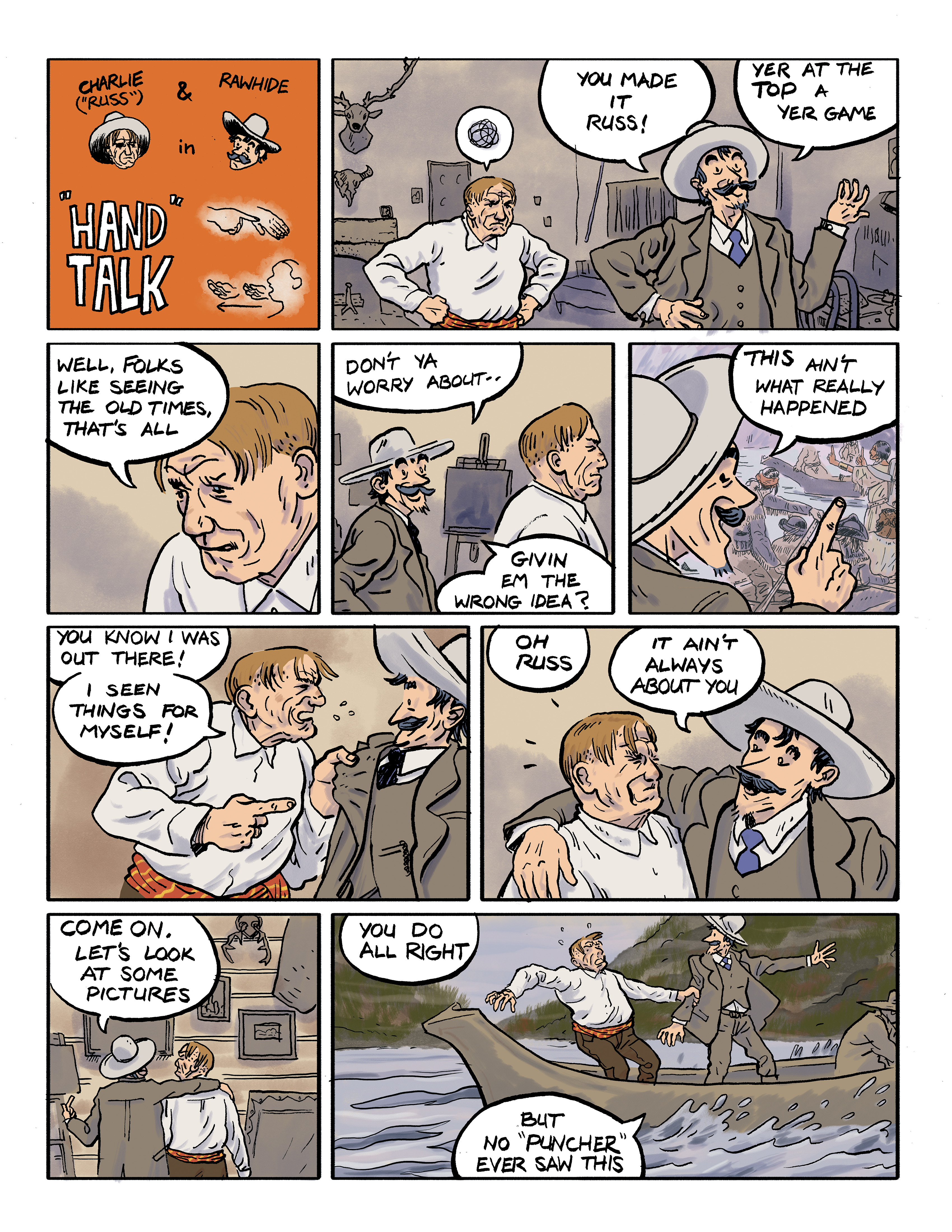 A comic titled: Charlie & Rawhide in 'Hand Talk'; panel 1: Charlie stands behind Rawhide, hands on hips and a black cloud above his head as Rawhide says 'You made it Russ! Yer at the top a yer game.'; panel 2: A close-up of Charlie's face as he says 'Well, folks like seeing old times, that's all.'; panel 3: Rawhide, standing behind Charlie, says 'Don't ya worry about givin em the wrong idea?'; panel 4: Taking a closer look at one of Charlie's paintings, Rawhide says 'This ain't what really happened.'; panel 5: An angry Charlie grabs Rawhide by the lapels and says 'You know I was out there! I seen things for myself!'; panel 6: Rawhide puts an arm around Charlie and says 'Oh Russ, it ain't always about you.'; panel 7: With his arm still around Charlie, Rawhide gestures toward some of the paintings hanging on the wall and says 'Come on, let's look at some pictures.'; panel 8: Charlie and Rawhide are suddenly on a canoe in a river and Rawhide says 'You do all right, but no *puncher* ever saw this.'