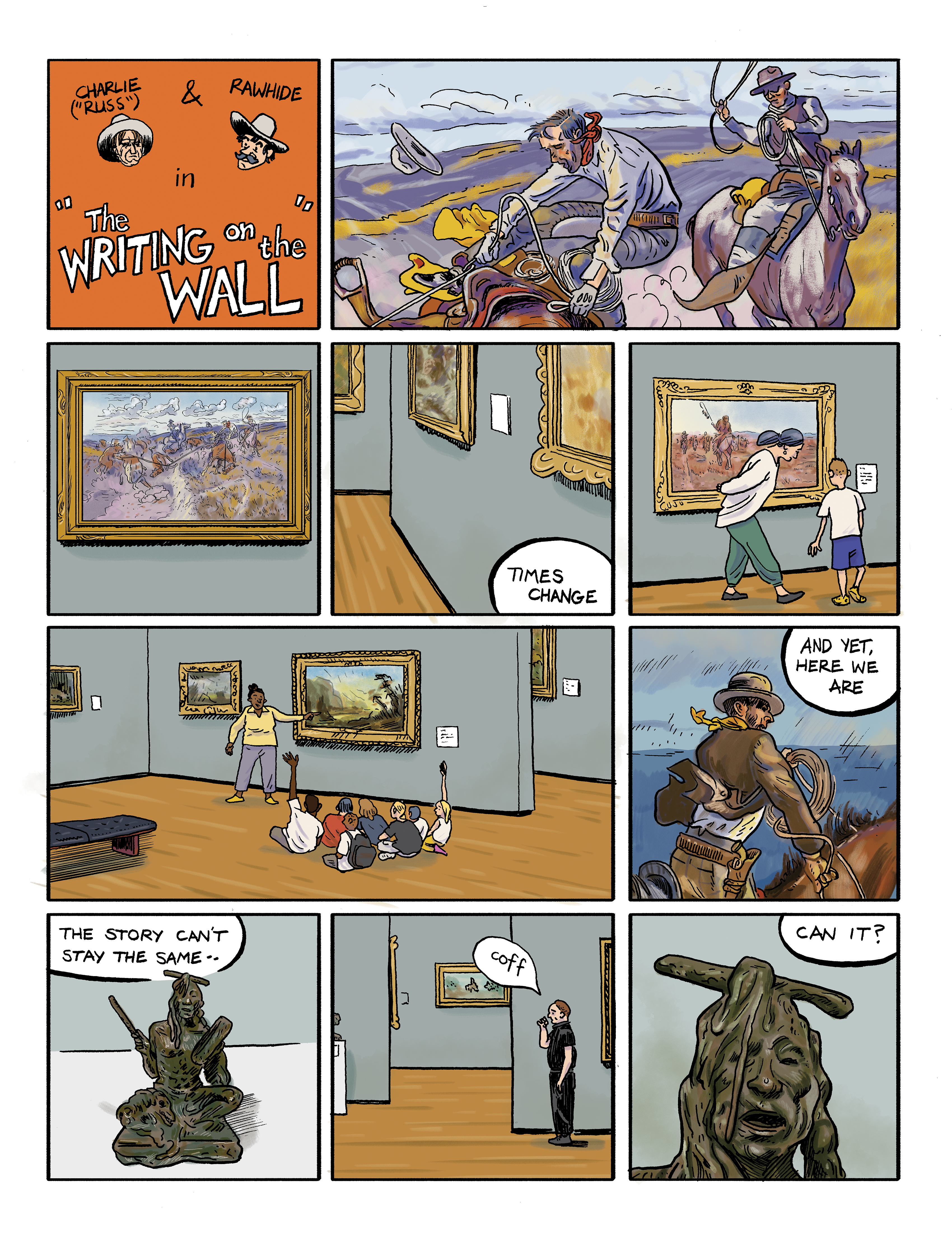 A comic titled: Charlie & Rawhide in 'The Writing on the Wall'; panel 1: A detail of a painting of two cowboys on horseback, one trying desperately to stay on his horse; panel 2: A view of the full painting in its gold frame hanging on a wall; panel 3: A low view of a gallery wall showing the corners of several paintings in their frames with a text bubble that reads 'Times change'; panel 4: A woman and a child look at a cowboy painting in a gallery; panel 5: A group of children seated on the floor of a gallery in front of a painting that an educator is pointing to; panel 6: A close-up of a cowboy on horseback in a painting with a text bubble that reads 'And yet here we are'; panel 7: A bronze sculpture of a seated Native American man with a text bubble that reads 'The story can't stay the same ...'; panel 8: A gallery attendant dressed in black stand next to a painting and coughs into his hand; panel 9: A close-up of the face of the sculpture of the Native American man with a text bubble that reads '... can it?'